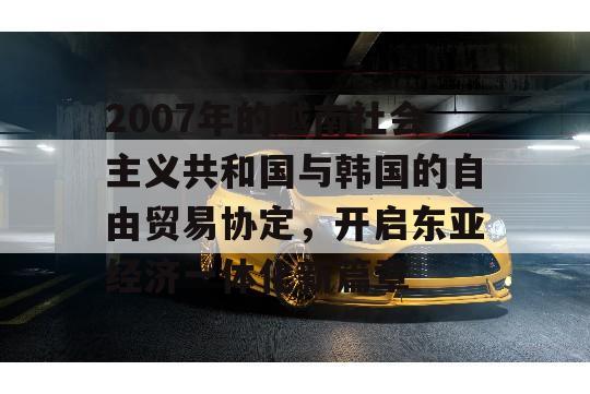 2007年的越南社会主义共和国与韩国的自由贸易协定，开启东亚经济一体化新篇章