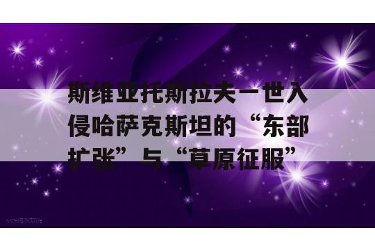 斯维亚托斯拉夫一世入侵哈萨克斯坦的“东部扩张”与“草原征服”